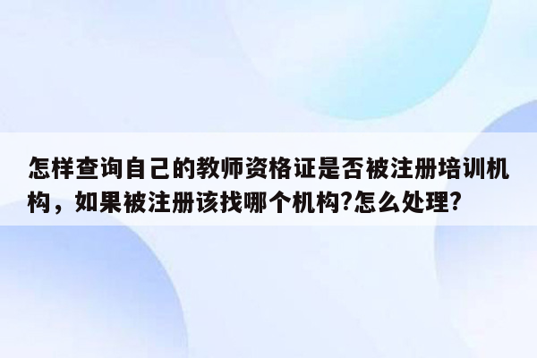 怎样查询自己的教师资格证是否被注册培训机构，如果被注册该找哪个机构?怎么处理?