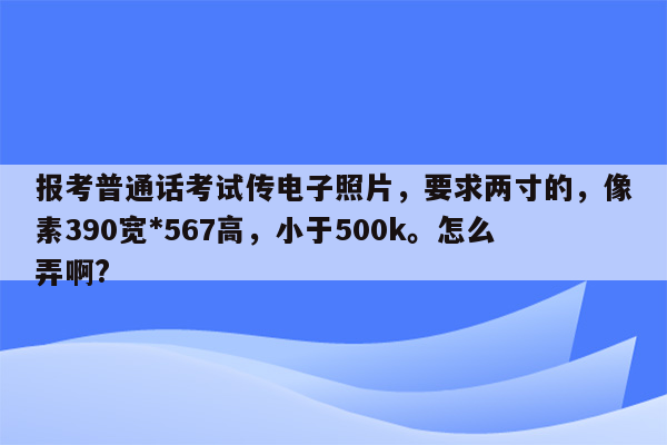 报考普通话考试传电子照片，要求两寸的，像素390宽*567高，小于500k。怎么弄啊?