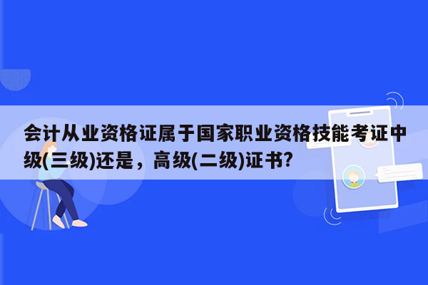 会计从业资格证属于国家职业资格技能考证中级(三级)还是，高级(二级)证书?