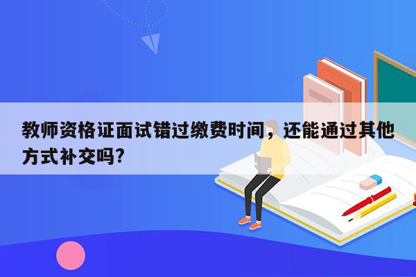 教师资格证面试错过缴费时间，还能通过其他方式补交吗?