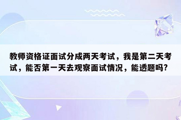 教师资格证面试分成两天考试，我是第二天考试，能否第一天去观察面试情况，能透题吗?