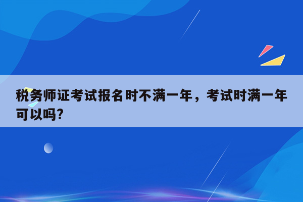 税务师证考试报名时不满一年，考试时满一年可以吗?