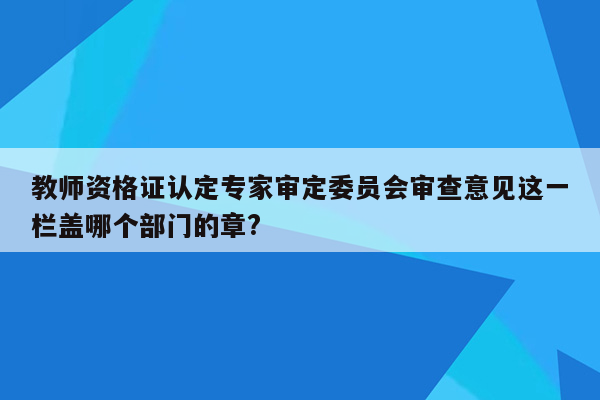 教师资格证认定专家审定委员会审查意见这一栏盖哪个部门的章?