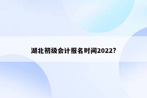 湖北初级会计报名时间2022?