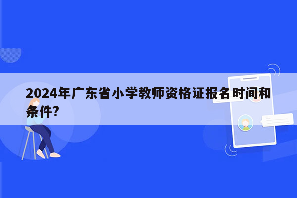 2024年广东省小学教师资格证报名时间和条件?