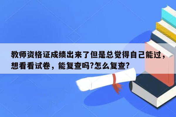 教师资格证成绩出来了但是总觉得自己能过，想看看试卷，能复查吗?怎么复查?