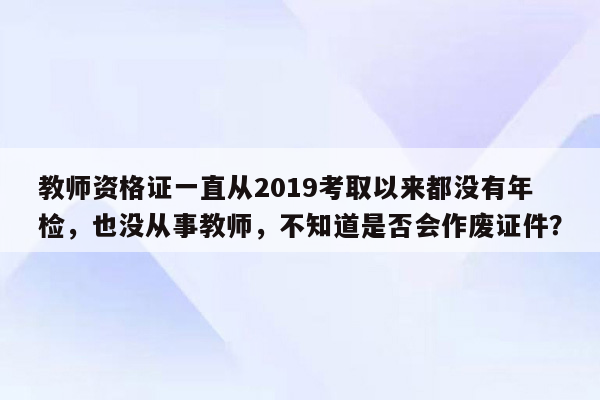 教师资格证一直从2019考取以来都没有年检，也没从事教师，不知道是否会作废证件？