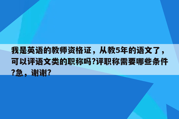 我是英语的教师资格证，从教5年的语文了，可以评语文类的职称吗?评职称需要哪些条件?急，谢谢?