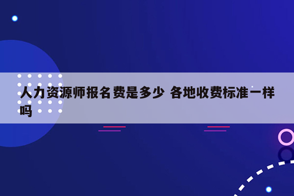 人力资源师报名费是多少 各地收费标准一样吗