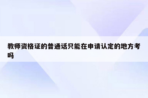 教师资格证的普通话只能在申请认定的地方考吗