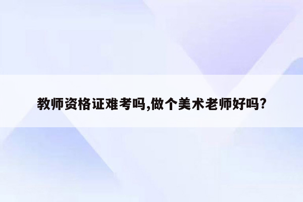 教师资格证难考吗,做个美术老师好吗?