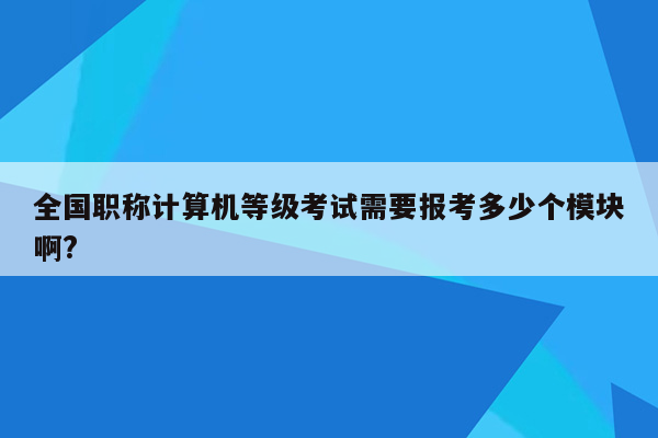 全国职称计算机等级考试需要报考多少个模块啊?