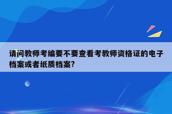 请问教师考编要不要查看考教师资格证的电子档案或者纸质档案?