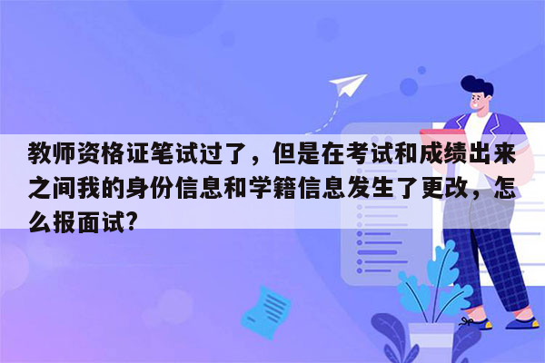 教师资格证笔试过了，但是在考试和成绩出来之间我的身份信息和学籍信息发生了更改，怎么报面试?