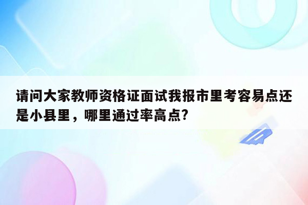 请问大家教师资格证面试我报市里考容易点还是小县里，哪里通过率高点?