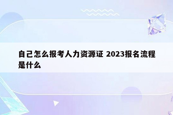 自己怎么报考人力资源证 2023报名流程是什么