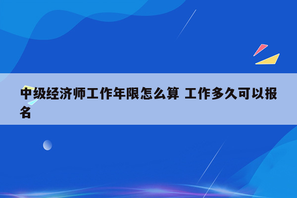 中级经济师工作年限怎么算 工作多久可以报名