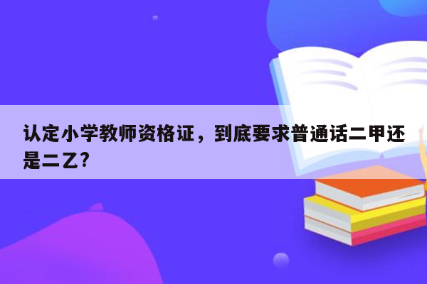 认定小学教师资格证，到底要求普通话二甲还是二乙?