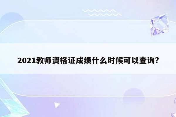 2021教师资格证成绩什么时候可以查询?