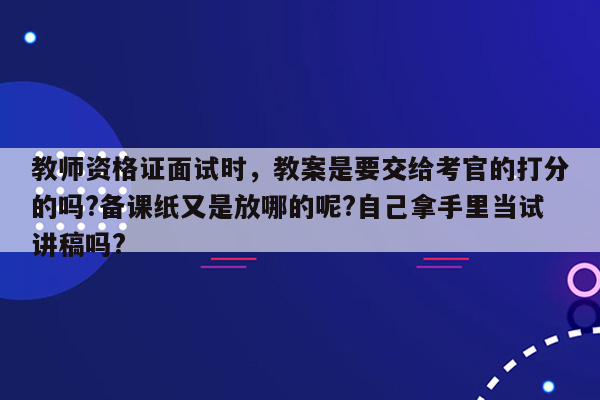 教师资格证面试时，教案是要交给考官的打分的吗?备课纸又是放哪的呢?自己拿手里当试讲稿吗?