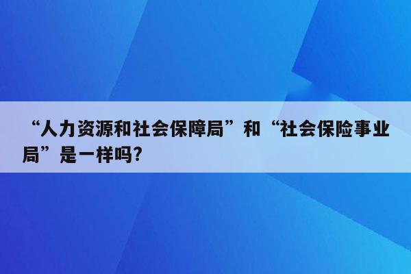 “人力资源和社会保障局”和“社会保险事业局”是一样吗?