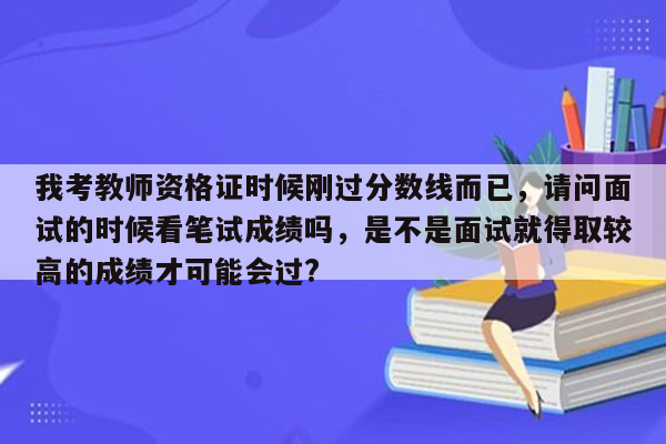 我考教师资格证时候刚过分数线而已，请问面试的时候看笔试成绩吗，是不是面试就得取较高的成绩才可能会过?