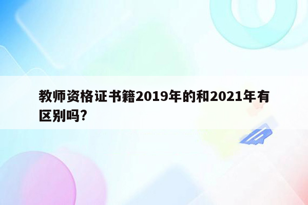 教师资格证书籍2019年的和2021年有区别吗?