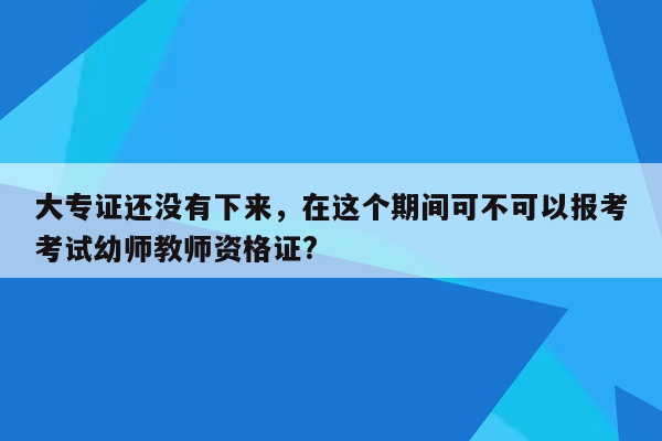 大专证还没有下来，在这个期间可不可以报考考试幼师教师资格证?