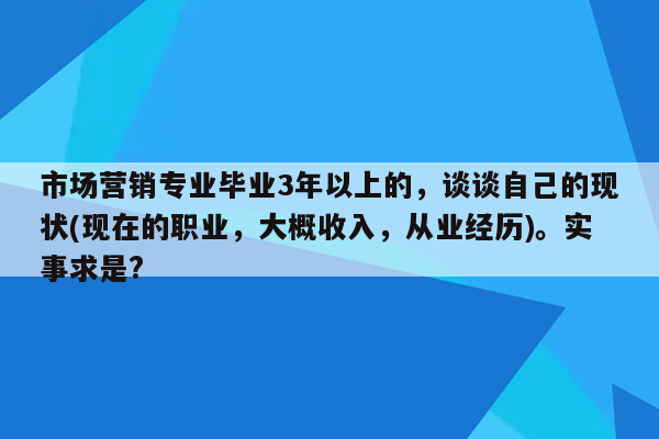 市场营销专业毕业3年以上的，谈谈自己的现状(现在的职业，大概收入，从业经历)。实事求是?