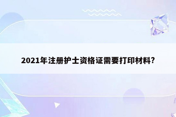 2021年注册护士资格证需要打印材料?