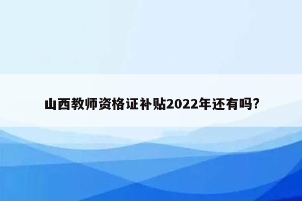 山西教师资格证补贴2022年还有吗?