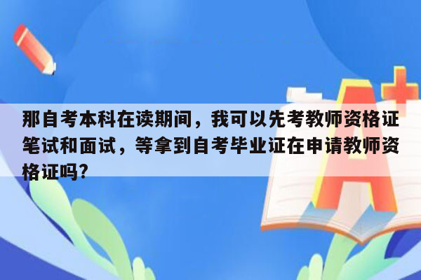 那自考本科在读期间，我可以先考教师资格证笔试和面试，等拿到自考毕业证在申请教师资格证吗?