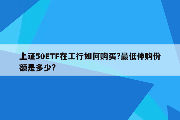 上证50ETF在工行如何购买?最低伸购份额是多少?