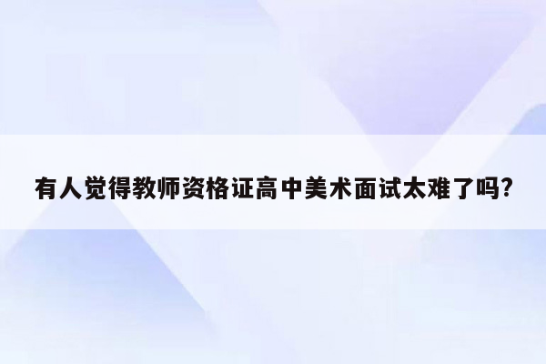 有人觉得教师资格证高中美术面试太难了吗?