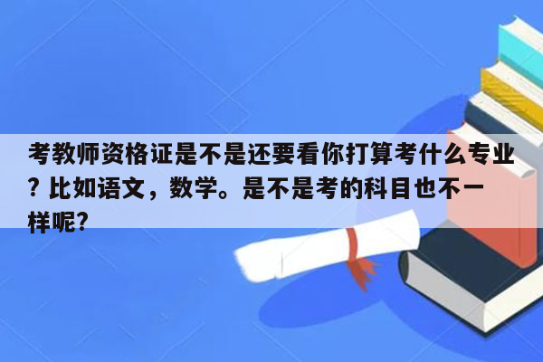 考教师资格证是不是还要看你打算考什么专业? 比如语文，数学。是不是考的科目也不一样呢?