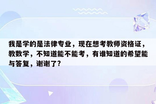 我是学的是法律专业，现在想考教师资格证，教数学，不知道能不能考，有谁知道的希望能与答复，谢谢了?