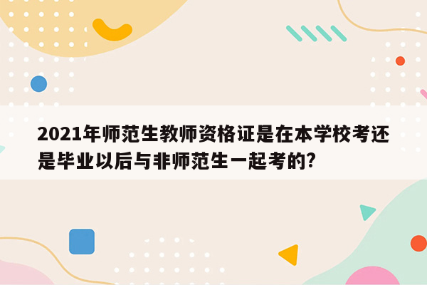 2021年师范生教师资格证是在本学校考还是毕业以后与非师范生一起考的?