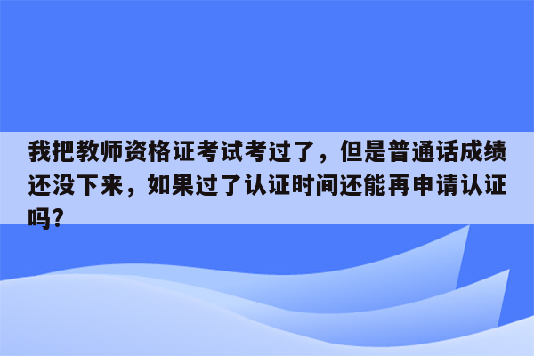 我把教师资格证考试考过了，但是普通话成绩还没下来，如果过了认证时间还能再申请认证吗?