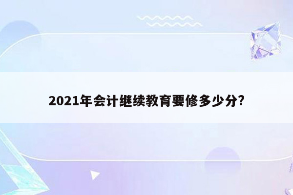 2021年会计继续教育要修多少分?