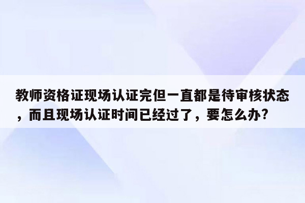 教师资格证现场认证完但一直都是待审核状态，而且现场认证时间已经过了，要怎么办?