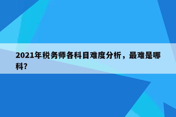 2021年税务师各科目难度分析，最难是哪科？