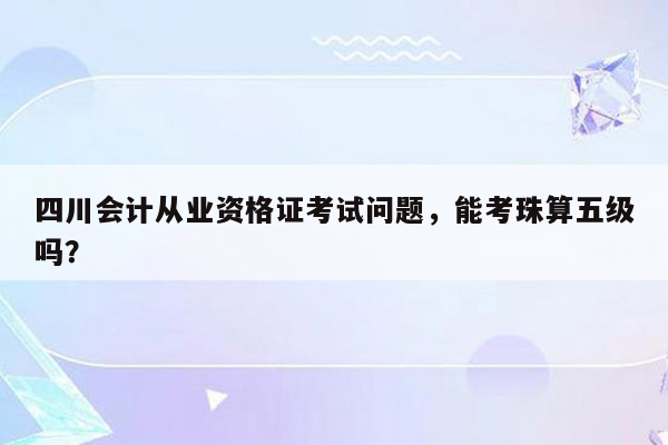 四川会计从业资格证考试问题，能考珠算五级吗？