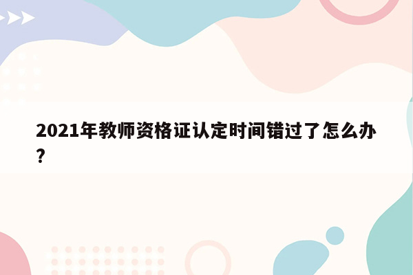 2021年教师资格证认定时间错过了怎么办?