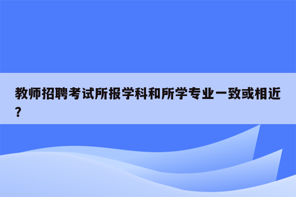 教师招聘考试所报学科和所学专业一致或相近？