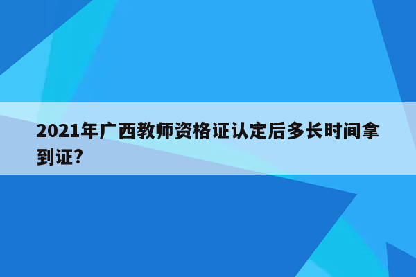 2021年广西教师资格证认定后多长时间拿到证?