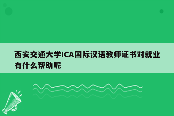 西安交通大学ICA国际汉语教师证书对就业有什么帮助呢