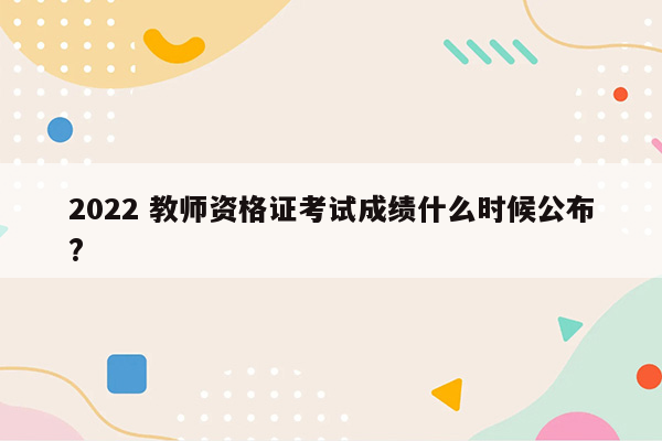 2022 教师资格证考试成绩什么时候公布?