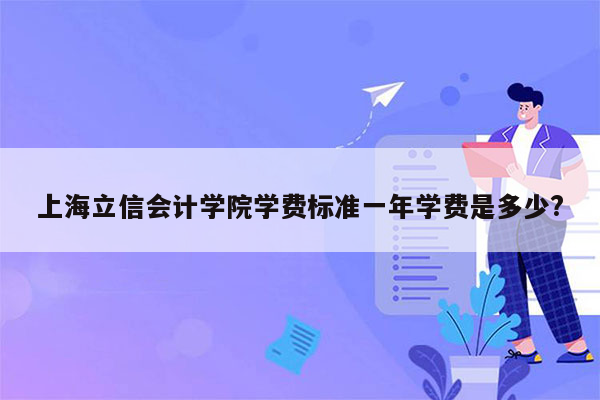 上海立信会计学院学费标准一年学费是多少?