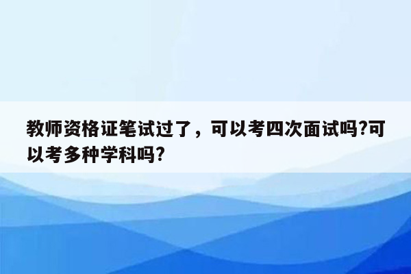 教师资格证笔试过了，可以考四次面试吗?可以考多种学科吗?