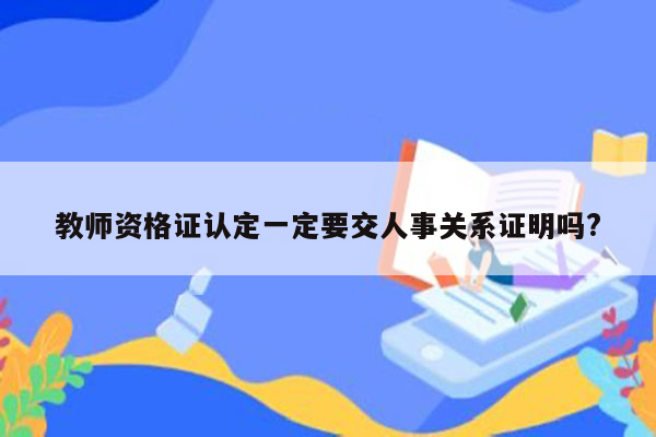 教师资格证认定一定要交人事关系证明吗?